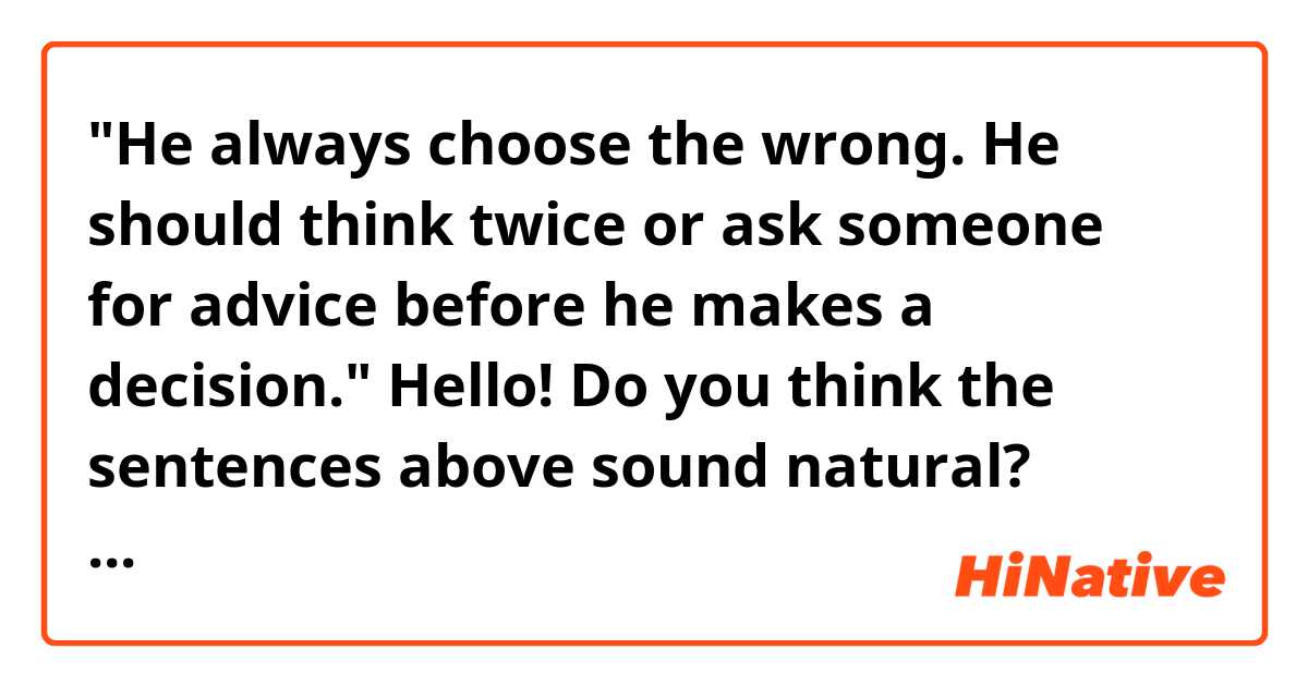 "He always choose the wrong. He should think twice or ask someone for advice before he makes a decision."

Hello! Do you think the sentences above sound natural? Thank you. 
