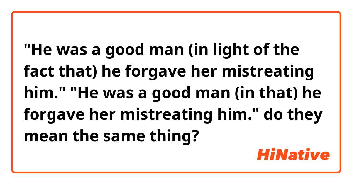 "He was a good man (in light of the fact that) he forgave her mistreating him."

"He was a good man (in that) he forgave her mistreating him."

do they mean the same thing?