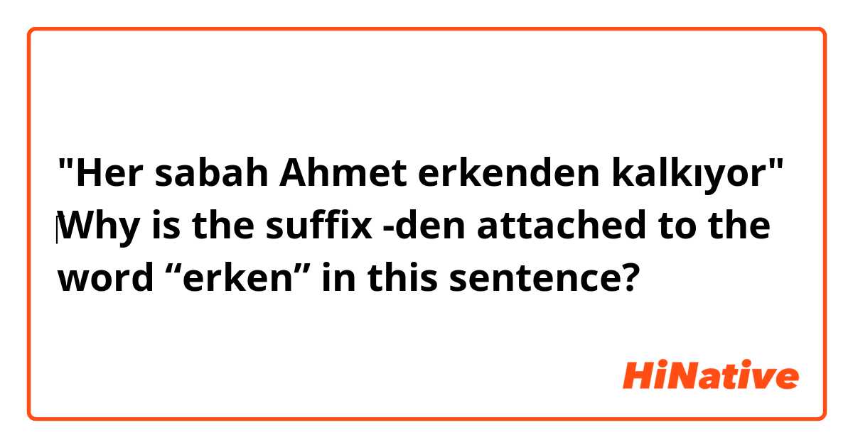 "Her sabah Ahmet erkenden kalkıyor"
‎Why is the suffix -den attached to the word “erken” in this sentence?