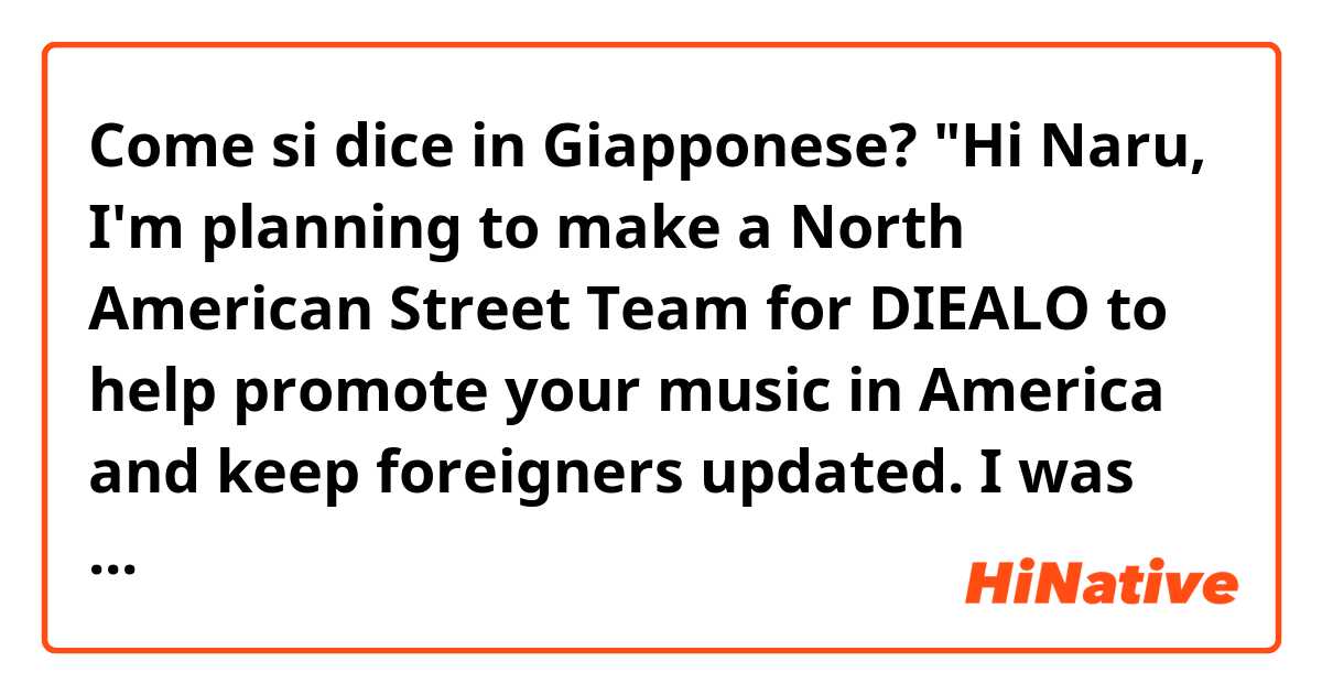 Come si dice in Giapponese? "Hi Naru, I'm planning to make a North American Street Team for DIEALO to help promote your music in America and keep foreigners updated. I was hoping to have your permission to call it "The official DIEALO North American Street Team." Thank you."