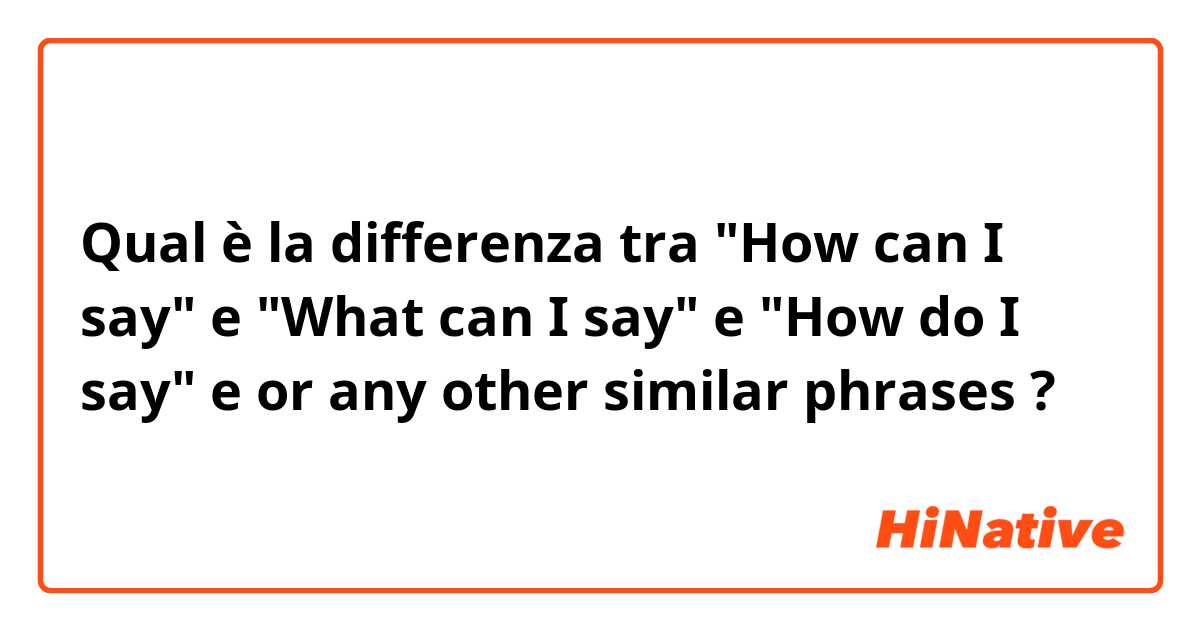 Qual è la differenza tra  "How can I say" e "What can I say" e "How do I say" e or any other similar phrases ?