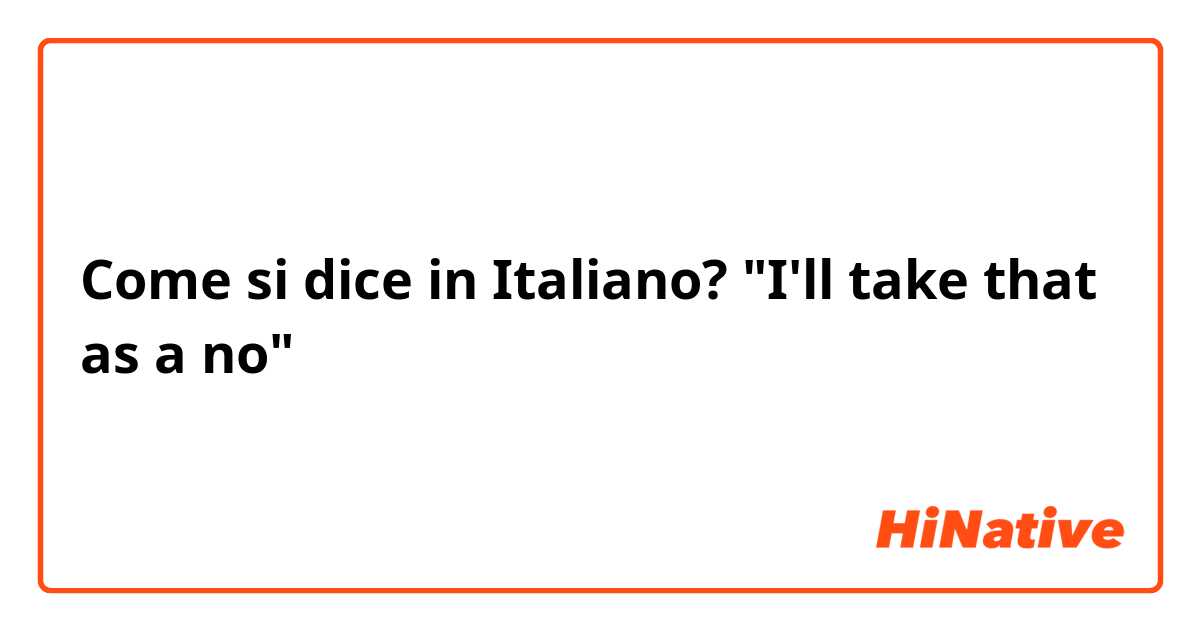Come si dice in Italiano? "I'll take that as a no"