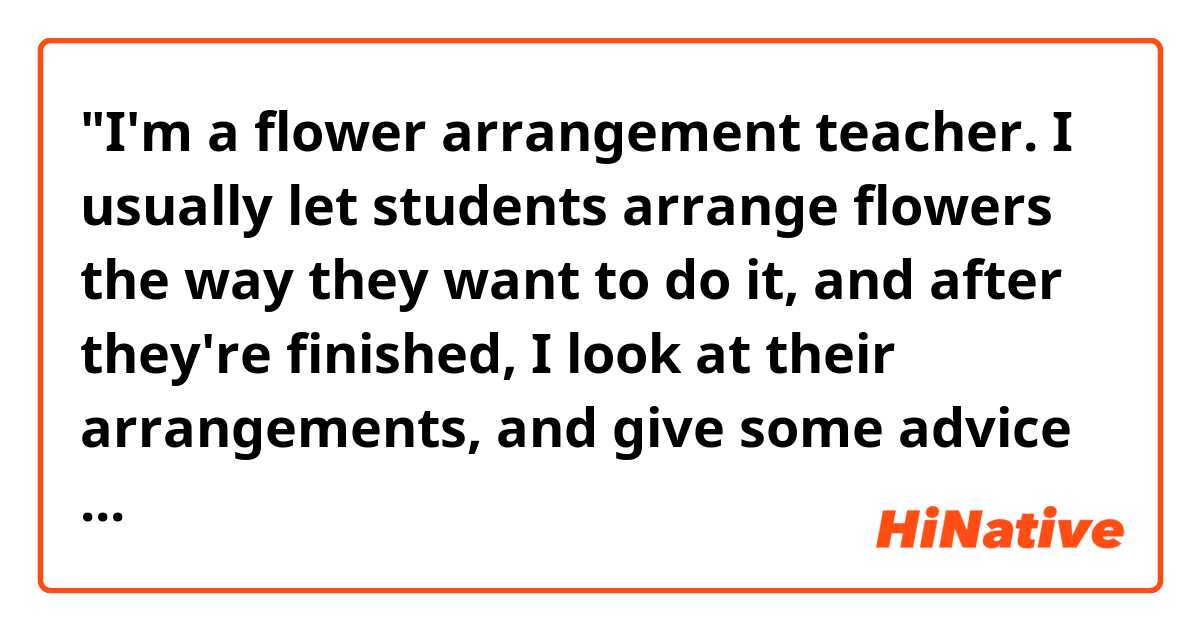 "I'm a flower arrangement teacher. I usually let students arrange flowers the way they want to do it, and after they're finished, I look at their arrangements, and give some advice to make them look better."

Hello! Do you think the sentences above sound natural? Thank you.