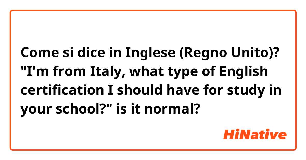 Come si dice in Inglese (Regno Unito)? "I'm from Italy, what type of English certification I should have for study in your school?" is it normal?