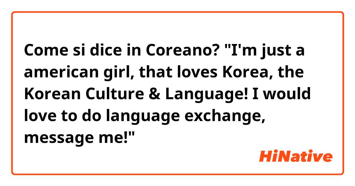 Come si dice in Coreano? "I'm just a american girl, that loves Korea, the Korean Culture & Language! I would love to do language exchange, message me!"