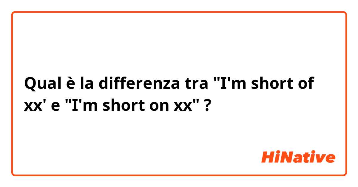 Qual è la differenza tra  "I'm short of xx' e "I'm short on xx" ?