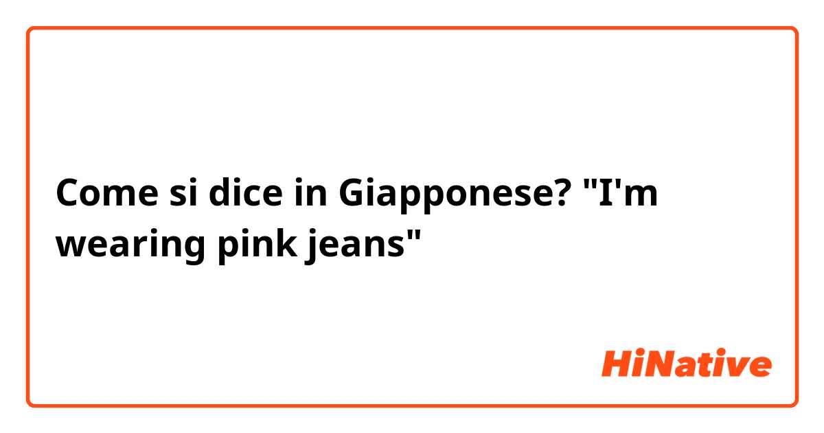 Come si dice in Giapponese? "I'm wearing pink jeans"