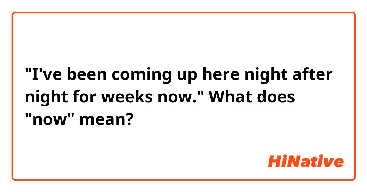 "I've been coming up here night after night for weeks now."

What does "now" mean?