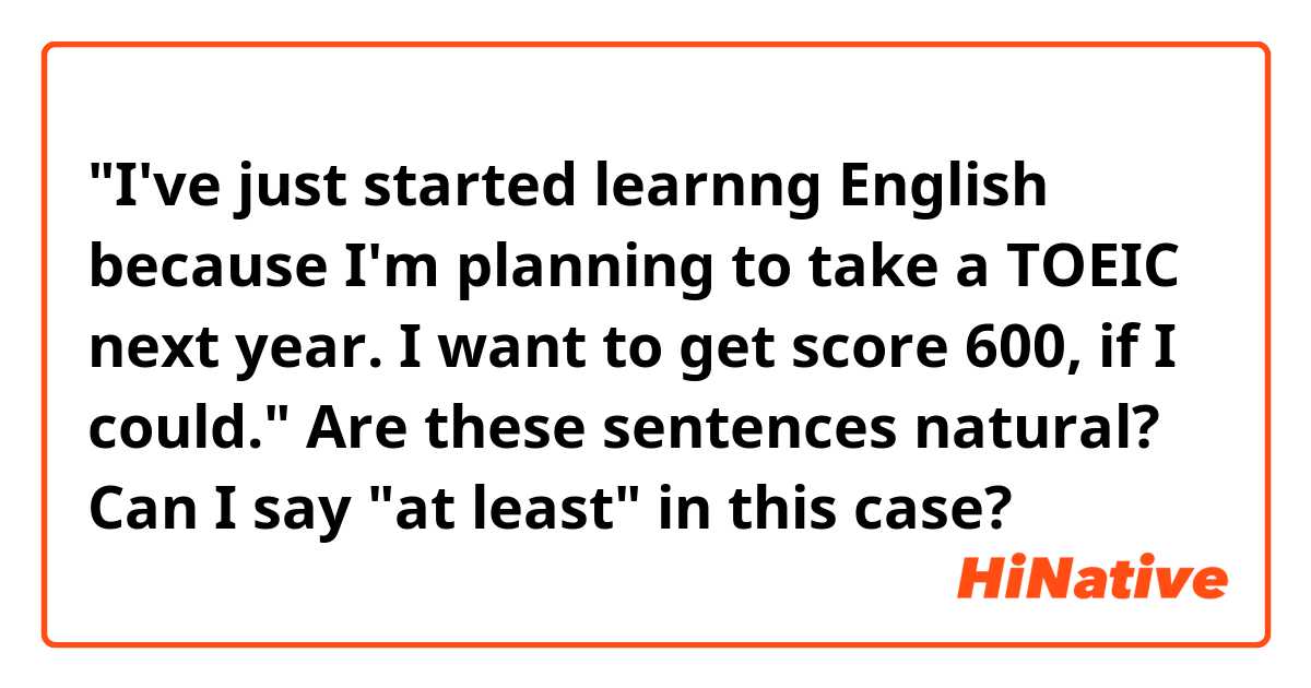 "I've just started learnng English because I'm planning to take a TOEIC next year.
I want to get score 600, if I could."

Are these sentences natural?
Can I say "at least" in this case?