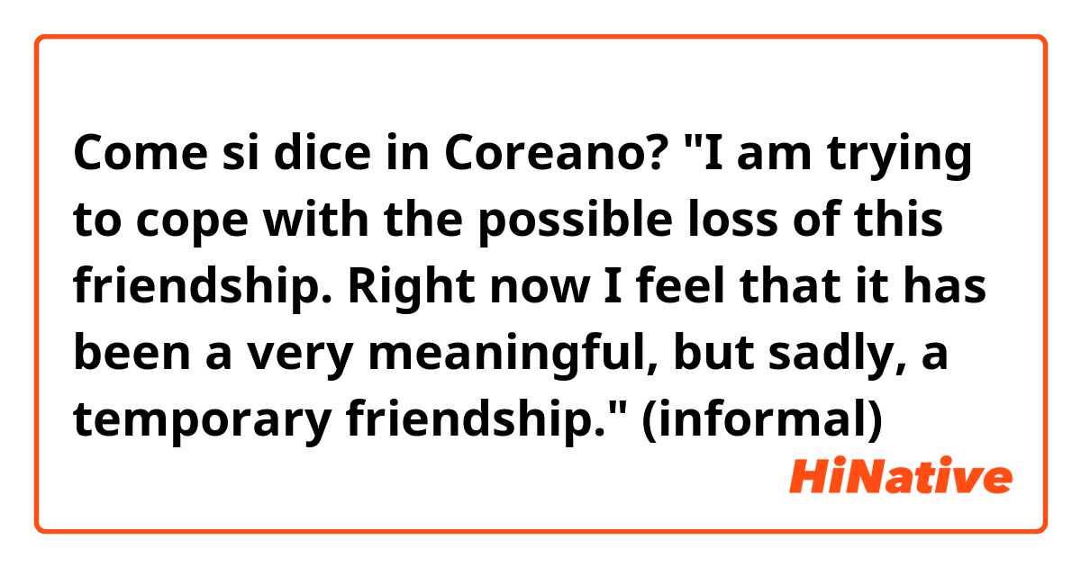 Come si dice in Coreano? "I am trying to cope with the possible loss of this friendship. Right now I feel that it has been a very meaningful, but sadly, a temporary friendship." (informal) 