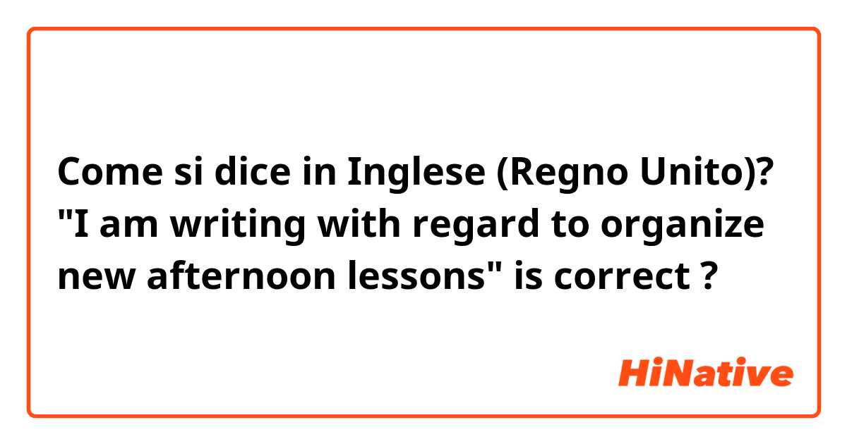 Come si dice in Inglese (Regno Unito)? "I am writing with regard to organize new afternoon lessons" is correct ? 
