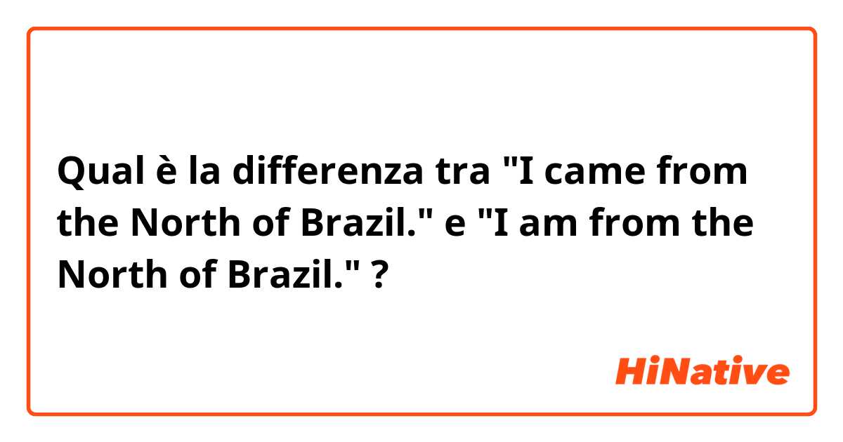 Qual è la differenza tra  "I came from the North of Brazil." e "I am from the North of Brazil." ?