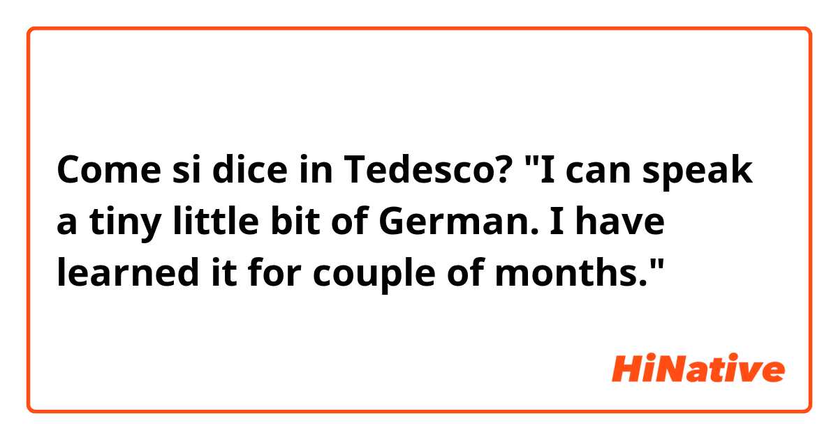 Come si dice in Tedesco? "I can speak a tiny little bit of German. I have learned it for couple of months."