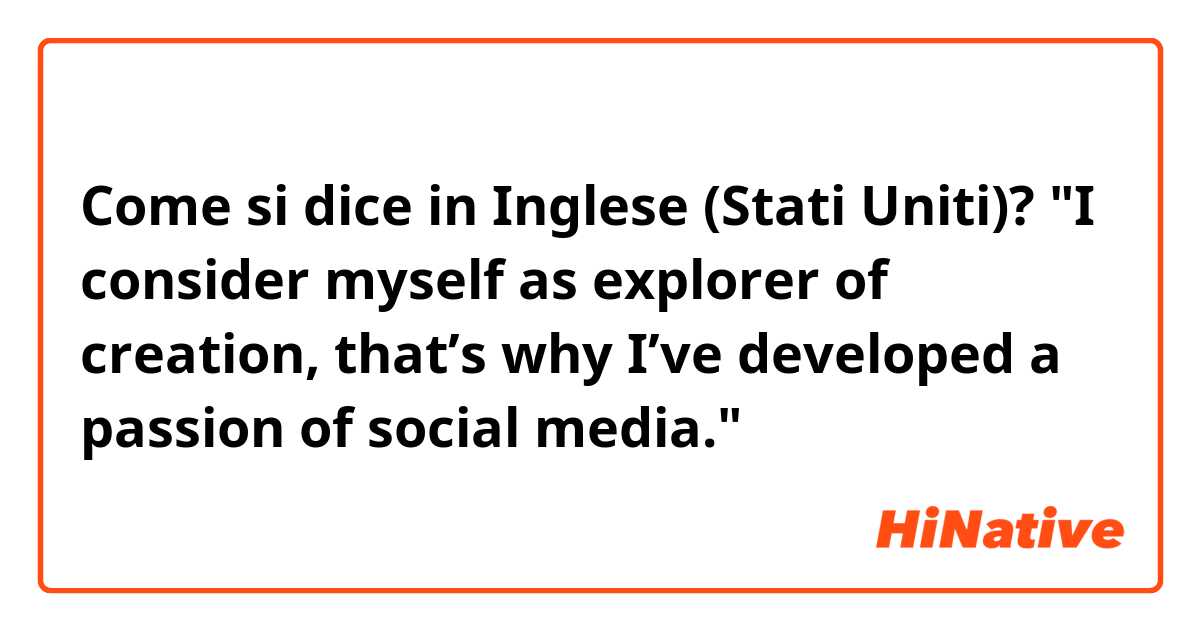 Come si dice in Inglese (Stati Uniti)? "I consider myself as explorer of creation, that’s why I’ve developed a passion of social media."
