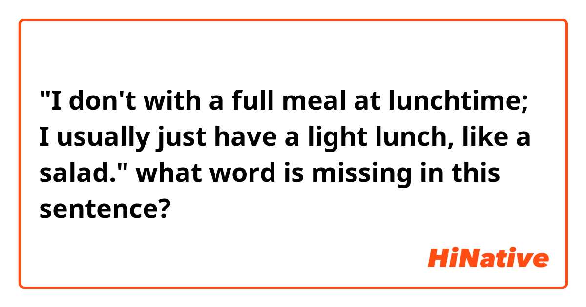 "I don't with a full meal at lunchtime; I usually just have a light lunch, like a salad."

what word is missing in this sentence?