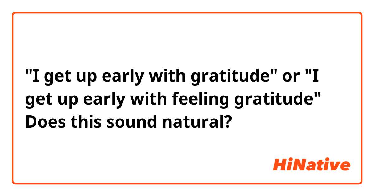 "I get up early with gratitude" or "I get up early with feeling gratitude"
Does this sound natural?