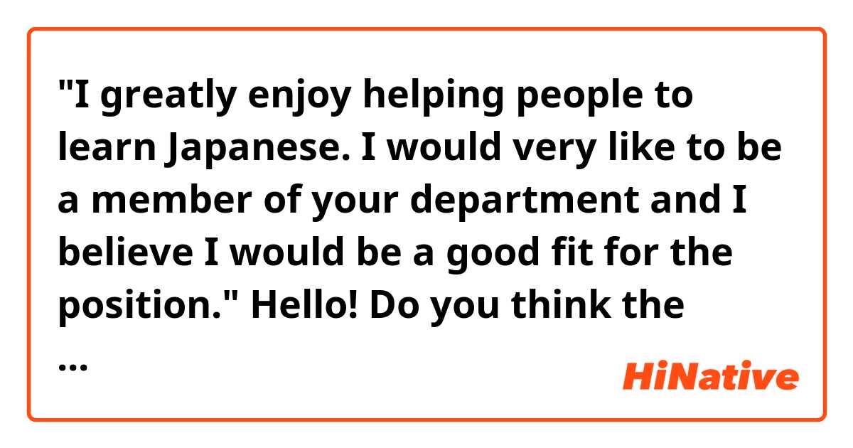 "I greatly enjoy helping people to learn Japanese. I would very like to be a member of your department and I believe I would be a good fit for the position."

Hello! Do you think the passage above is natural sounding? Thank you!