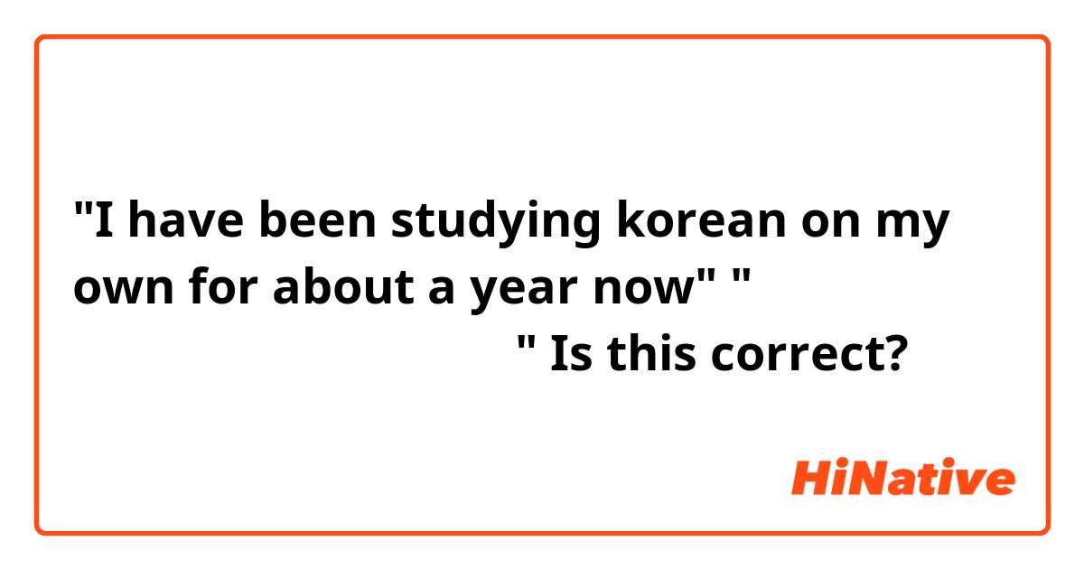 "I have been studying korean on my own for about a year now"
"일 년쯤 동안 한국어를 스스로 공부하고 있어요"
 Is this correct?