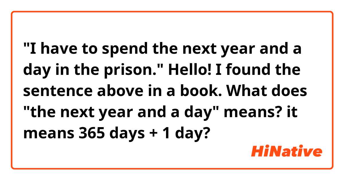 "I have to spend the next year and a day in the prison."

Hello! I found the sentence above in a book. What does "the next year and a day" means? it means 365 days + 1 day? 