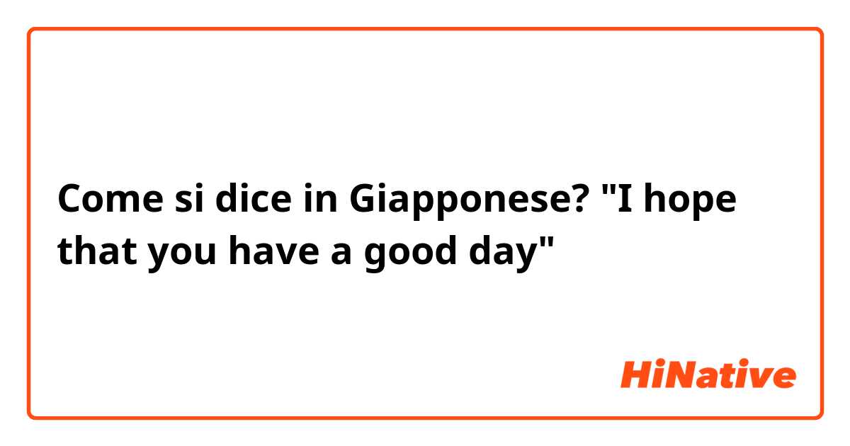 Come si dice in Giapponese? "I hope that you have a good day"