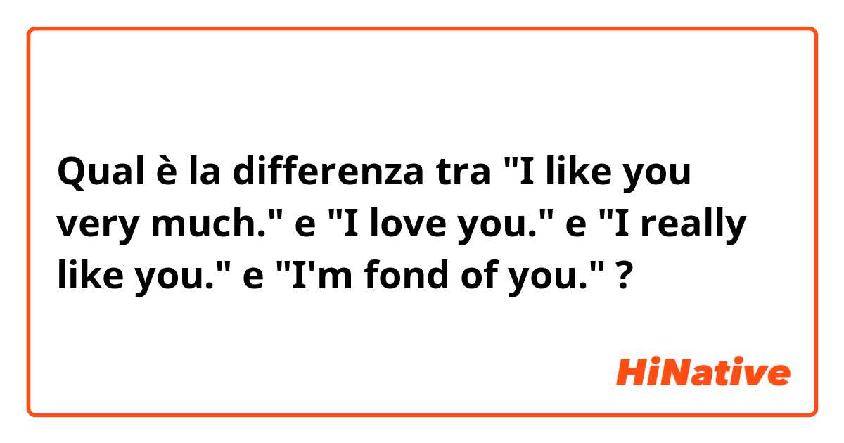 Qual è la differenza tra  "I like you very much." e "I love you." e "I really like you." e "I'm fond of you." ?