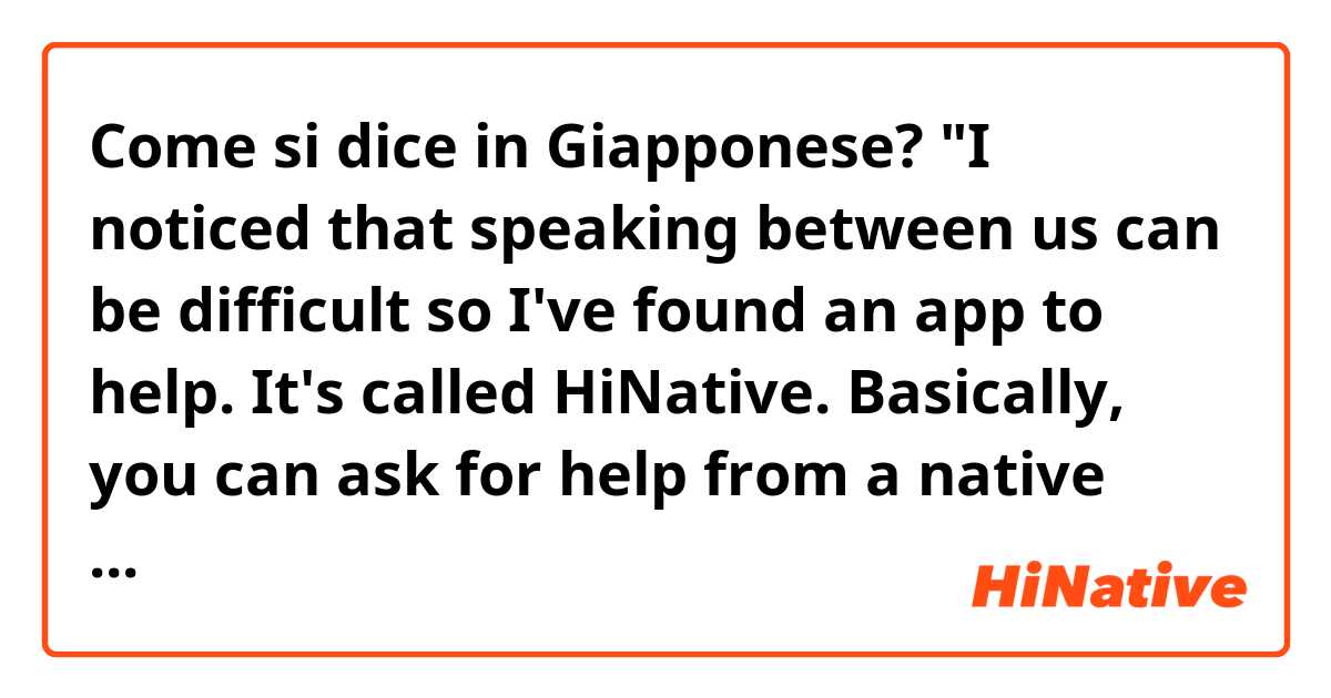Come si dice in Giapponese? "I noticed that speaking between us can be difficult so I've found an app to help.
It's called HiNative.
Basically, you can ask for help from a native speaker and you can give help in return.
I'm using this right now.
What do you think?"