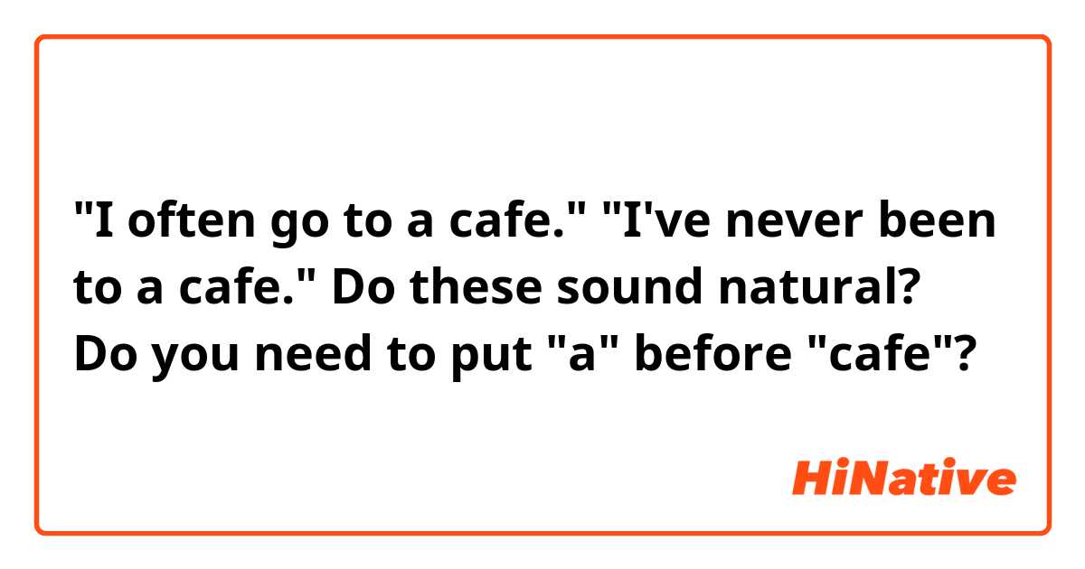 "I often go to a cafe."
"I've never been to a cafe."

Do these sound natural? Do you need to put "a" before "cafe"?