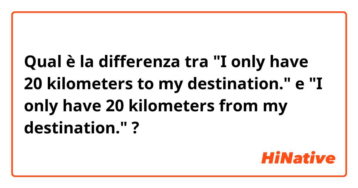 Qual è la differenza tra  "I only have 20 kilometers to my destination." e "I only have 20 kilometers from my destination." ?