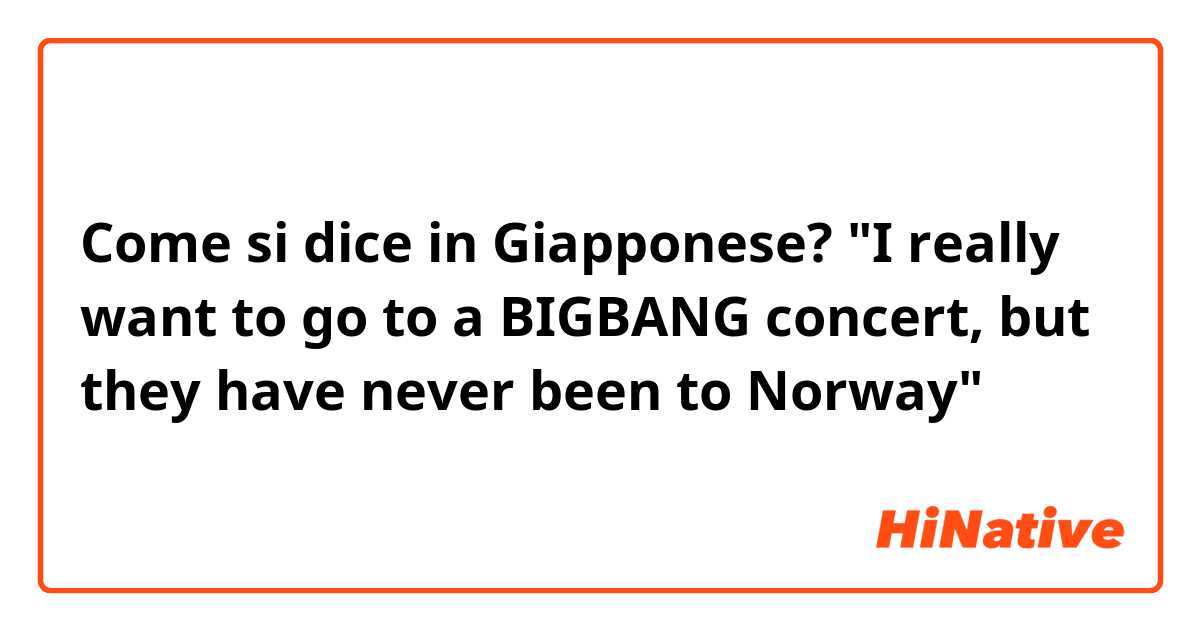 Come si dice in Giapponese? "I really want to go to a BIGBANG concert, but they have never been to Norway"