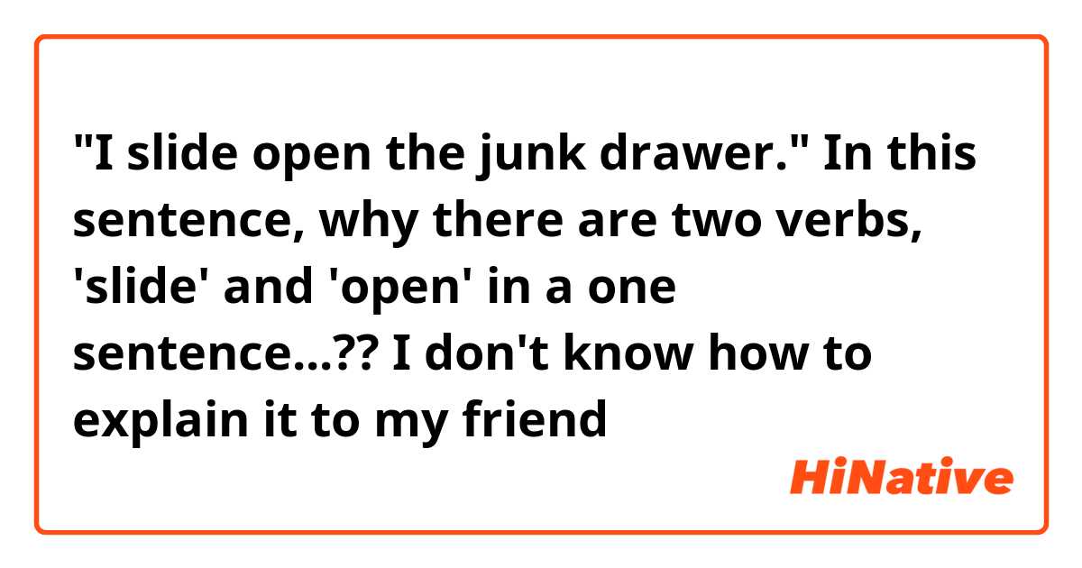 "I slide open the junk drawer." In this sentence, why there are two verbs, 'slide' and 'open' in a one sentence...?? I don't know how to explain it to my friend😓
