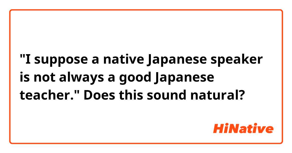 "I suppose a native Japanese speaker is not always a good Japanese teacher."
Does this sound natural?