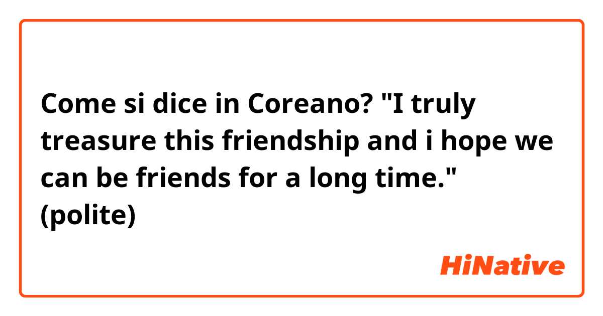 Come si dice in Coreano? "I truly treasure this friendship and i hope we can be friends for a long time." (polite) 