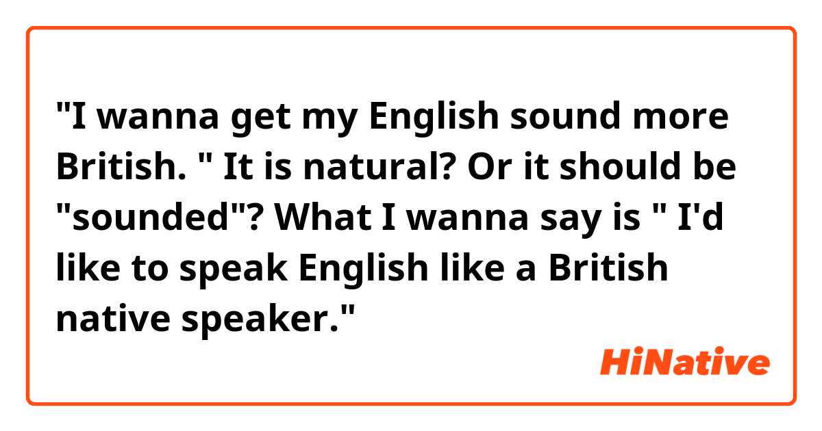 "I wanna get my English sound more British. "
It is natural? Or it should be "sounded"?
What I wanna say is " I'd like to speak English like a British native speaker."