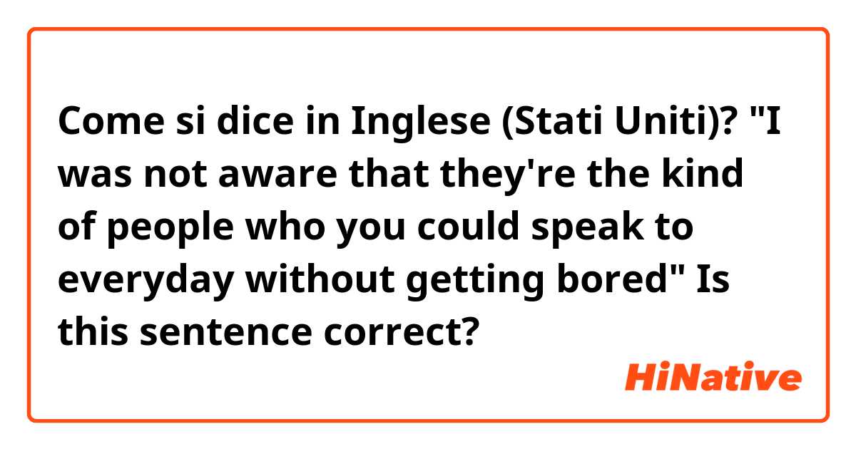 Come si dice in Inglese (Stati Uniti)? "I was not aware that they're the kind of people who you could speak to everyday without getting bored" Is this sentence correct?