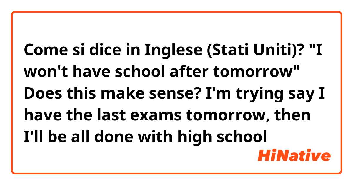 Come si dice in Inglese (Stati Uniti)? "I won't have school after tomorrow" Does this make sense? I'm trying say I have the last exams tomorrow, then I'll be all done with high school