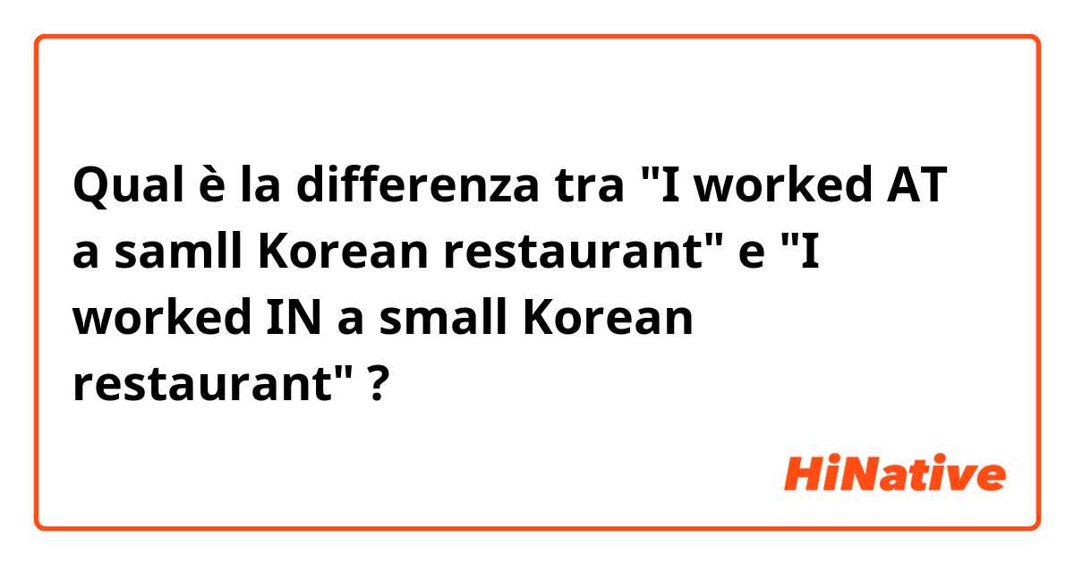 Qual è la differenza tra  "I worked AT a samll Korean restaurant" e "I worked IN a small Korean restaurant" ?