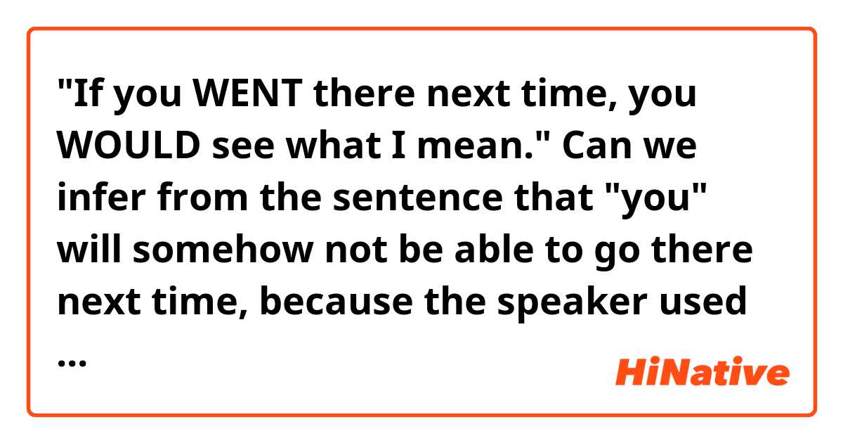 "If you WENT there next time, you WOULD see what I mean."
Can we infer from the sentence that "you" will somehow not be able to go there next time, because the speaker used "went" instead of "go", which is subjunctive mood?

On the other hand, if the speaker says "if you GO there next time, you WILL see what I mean", does it mean that you may really go there someday in the future?

Please tell me if I didn't make my point clear. :)
 
Thanks for your help!