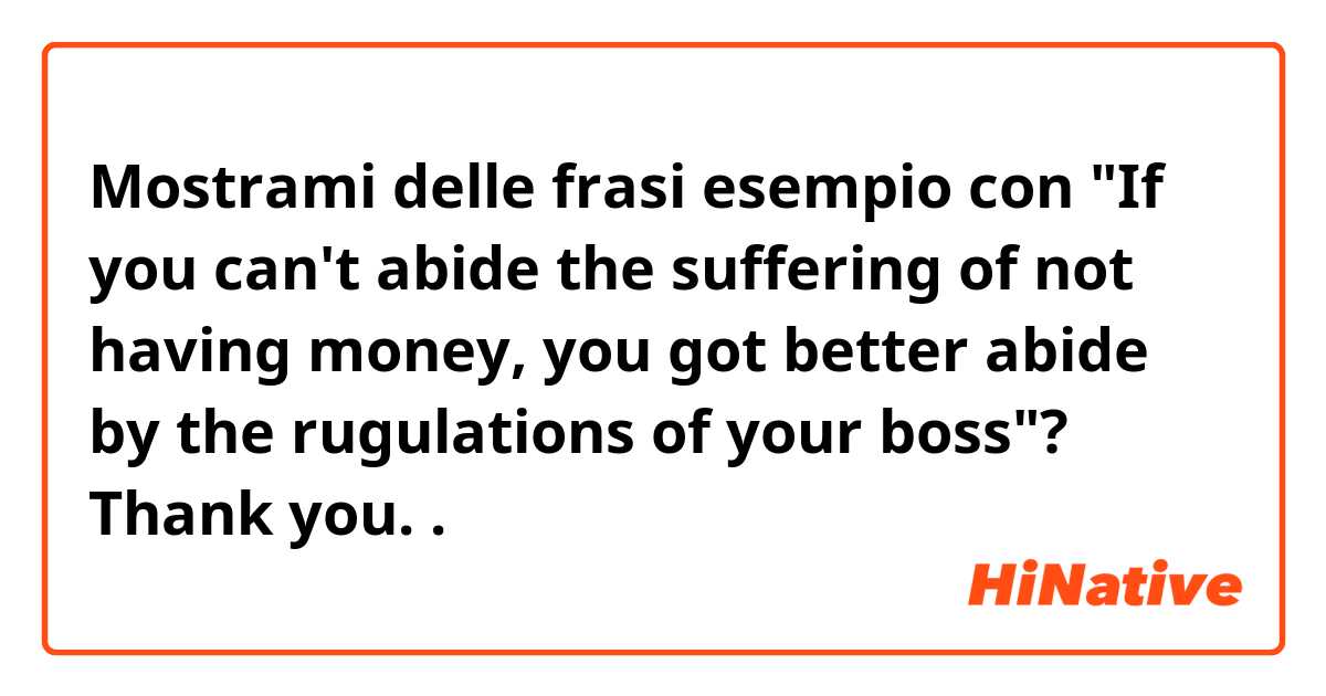 Mostrami delle frasi esempio con "If you can't abide the suffering of not having money, you got better abide by the rugulations of your boss"?

Thank you. .