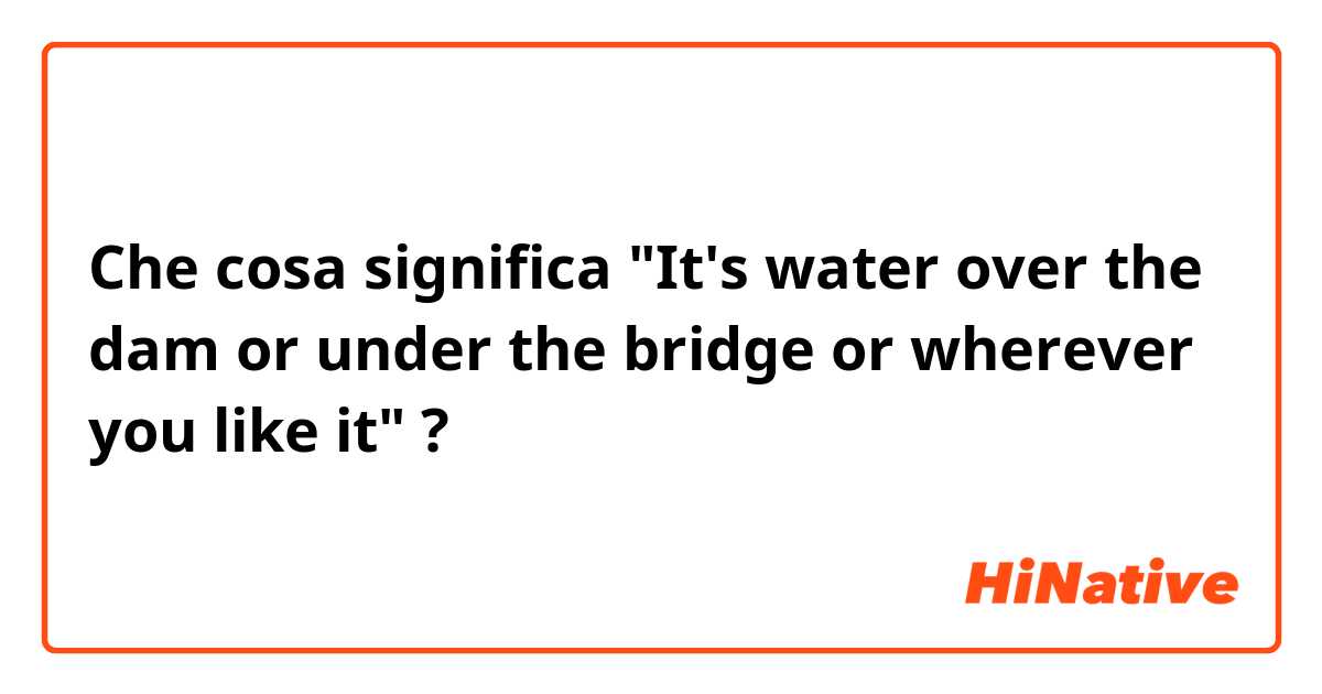 Che cosa significa "It's water over the dam or under the bridge or wherever you like it"?