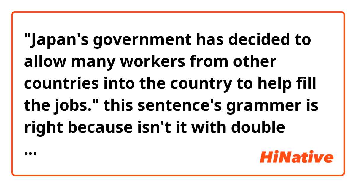 "Japan's government has decided to allow many workers from other countries into the country to help fill the jobs." this sentence's grammer is right because  isn't it with double verbs "fill" and "  decided" .