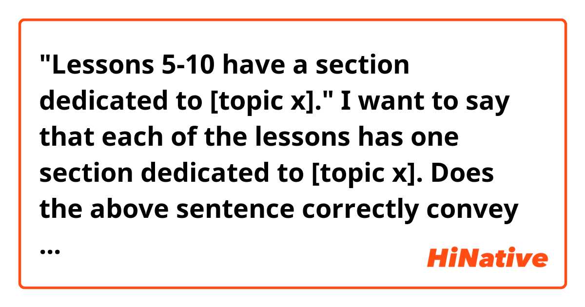 "Lessons 5-10 have a section dedicated to [topic x]."

I want to say that each of the lessons has one section dedicated to [topic x]. Does the above sentence correctly convey the intended meaning, or is it unnatural or ambiguous in some way? Is there a better way of putting it? Thank you for your help!