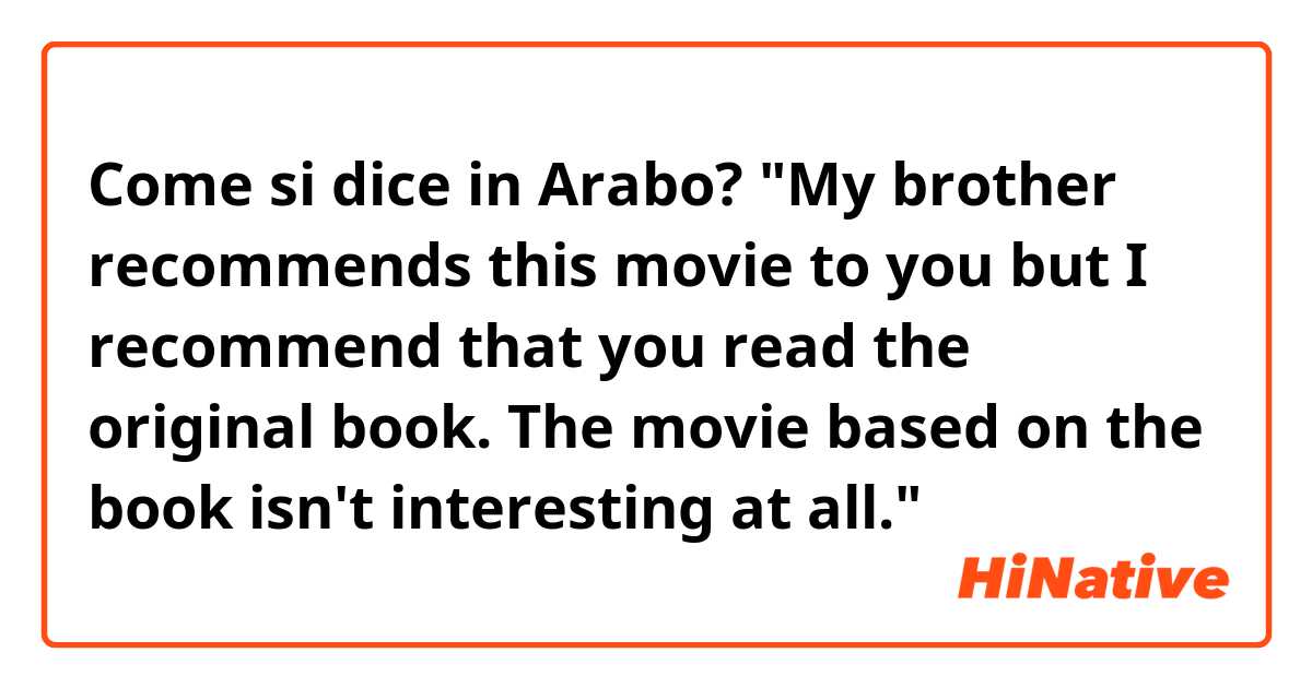 Come si dice in Arabo? "My brother recommends this movie to you but I recommend that you read the original book. The movie based on the book isn't interesting at all."
