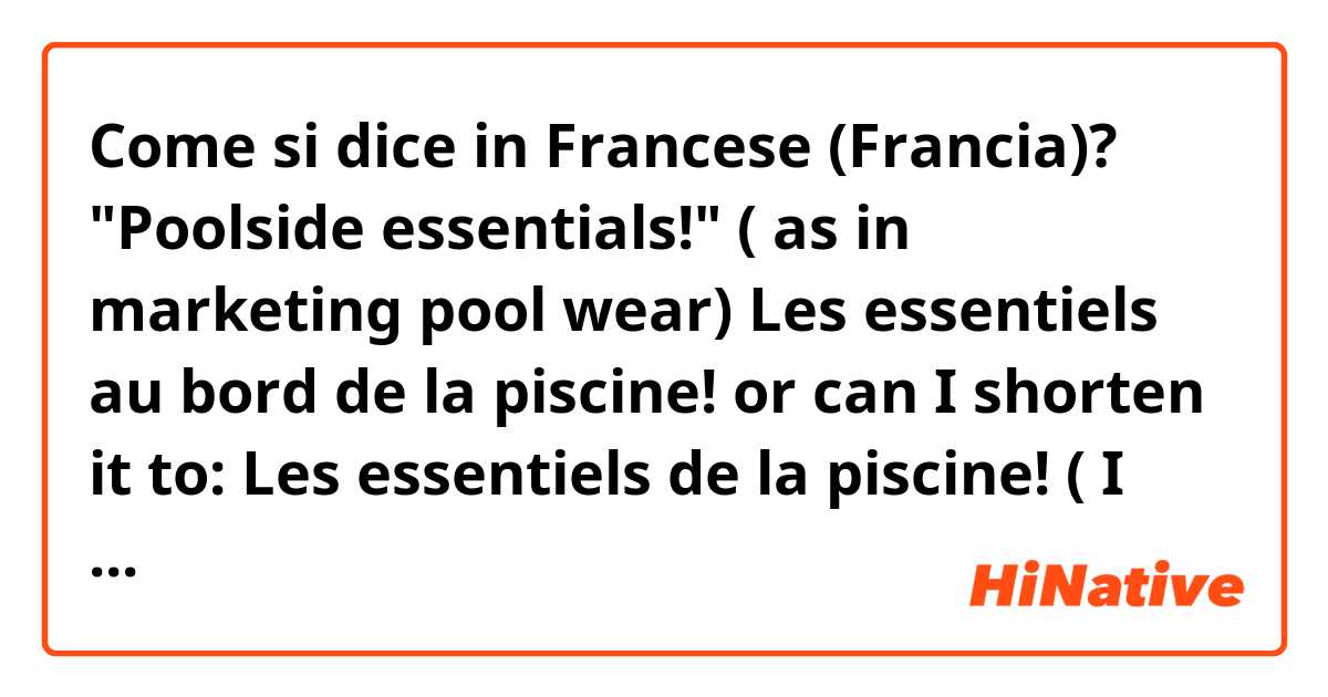 Come si dice in Francese (Francia)? "Poolside essentials!" ( as in marketing pool wear)

Les essentiels au bord de la piscine!

or can I shorten it to:

Les essentiels de la piscine! ( I think this one doesn't work, am I right?)

Is there a catchier phrase?