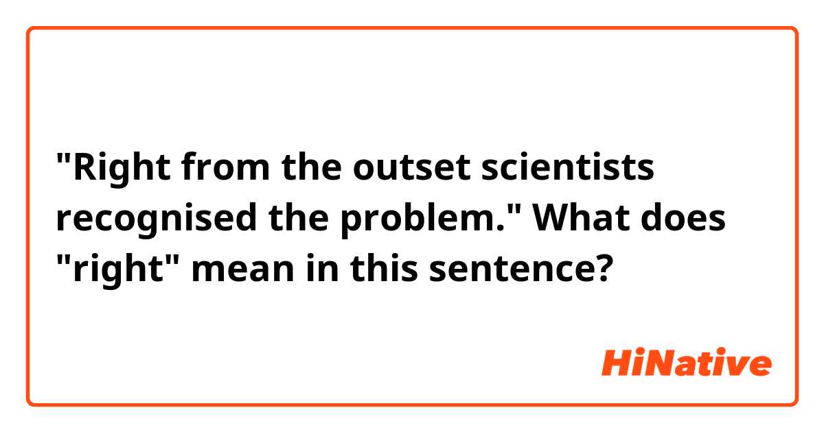 "Right from the outset scientists recognised the problem." What does "right" mean in this sentence?