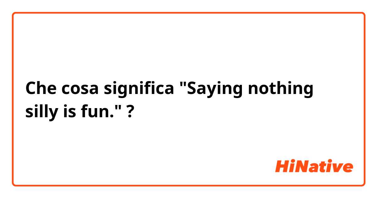 Che cosa significa "Saying nothing silly is fun."?