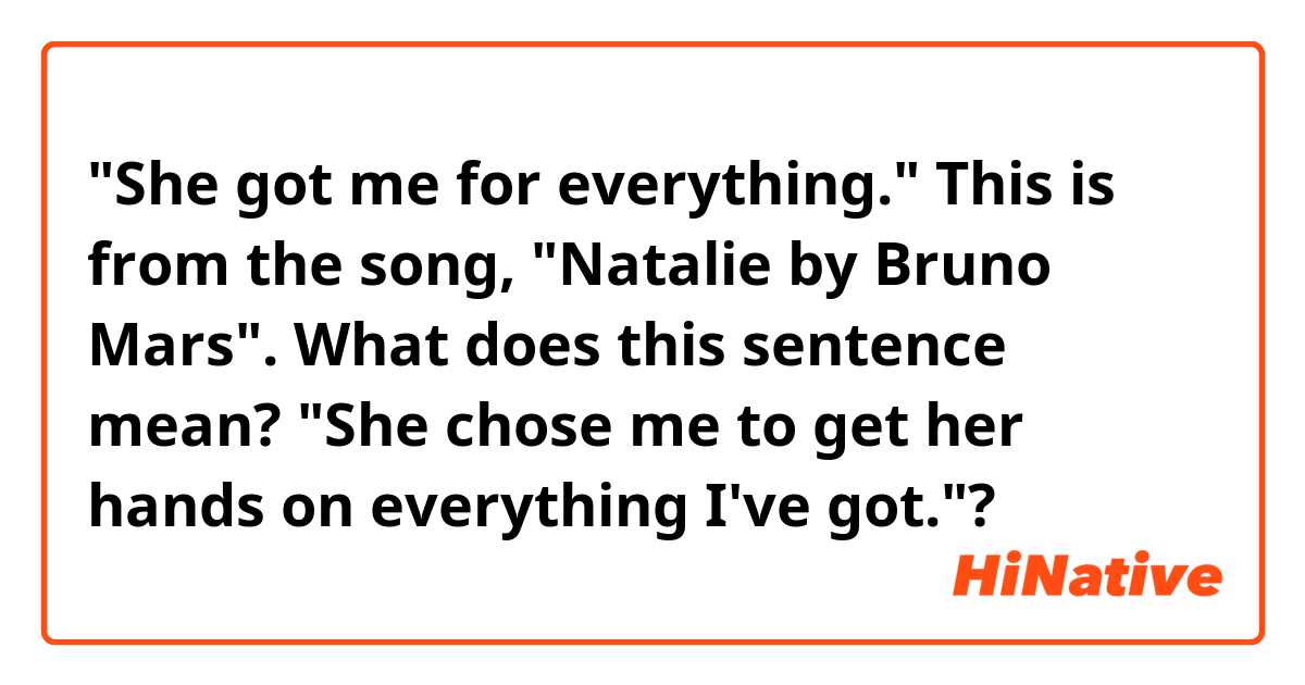"She got me for everything." 
This is from the song, "Natalie by Bruno Mars".
What does this sentence mean? "She chose me to get her hands on everything I've got."?
