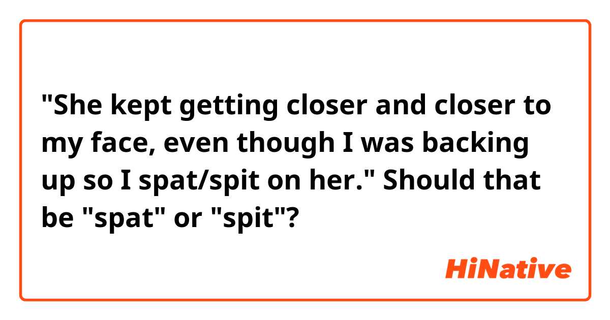"She kept getting closer and closer to my face, even though I was backing up so I spat/spit on her." Should that be "spat" or "spit"?