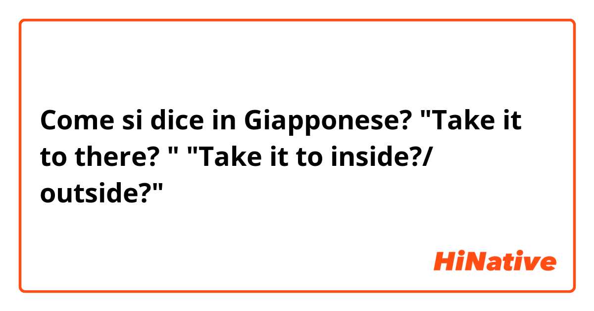 Come si dice in Giapponese? "Take it to there? "
"Take it to inside?/ outside?"