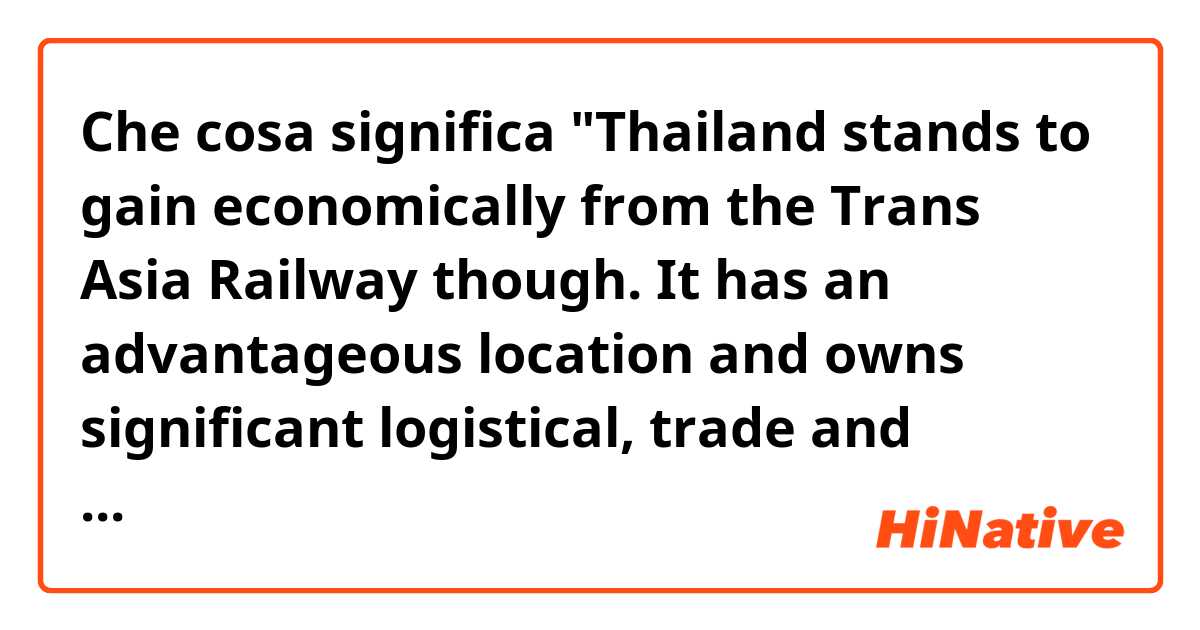 Che cosa significa "Thailand stands to gain economically from the Trans Asia Railway though. It has an advantageous location and owns significant logistical, trade and finance capabilities. "?