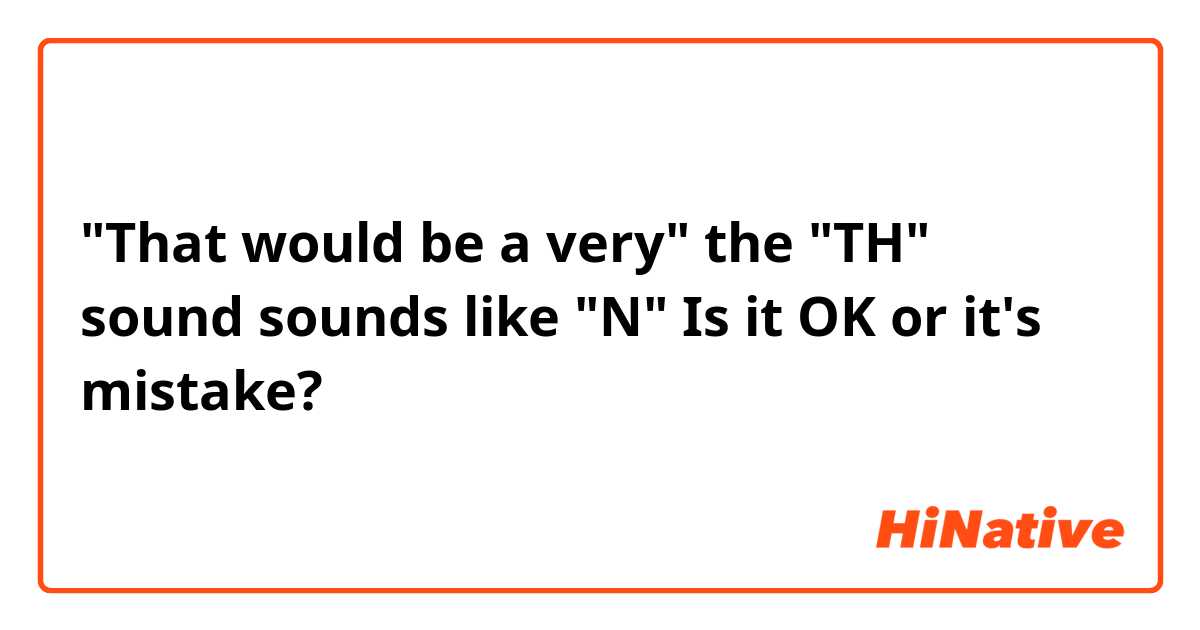 "That would be a very" the "TH" sound sounds like "N" Is it OK or it's mistake?